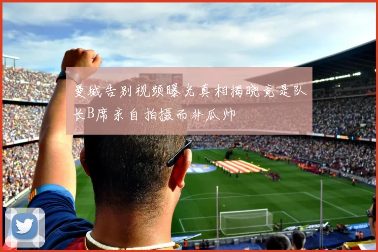 曼城告别视频曝光真相揭晓竟是队长B席亲自拍摄而非瓜帅