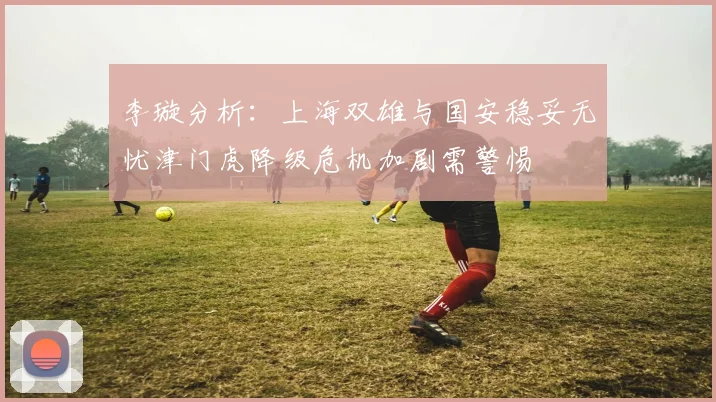 李璇分析：上海双雄与国安稳妥无忧津门虎降级危机加剧需警惕