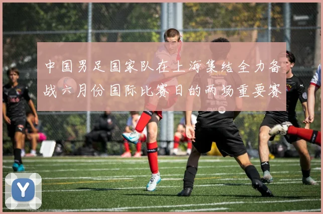 中国男足国家队在上海集结全力备战六月份国际比赛日的两场重要赛事