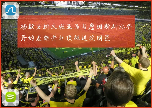 杨毅分析文班亚马与詹姆斯科比乔丹的差距并非顶级进攻明星