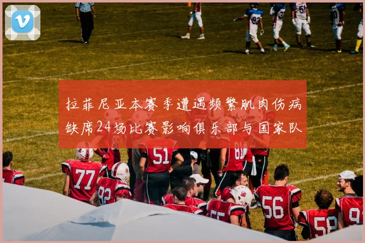 拉菲尼亚本赛季遭遇频繁肌肉伤病缺席24场比赛影响俱乐部与国家队表现