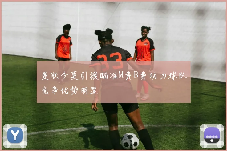 曼联今夏引援瞄准M费B费助力球队竞争优势明显