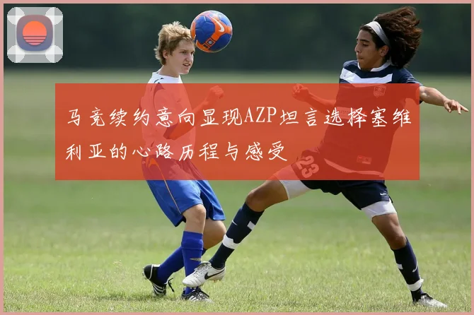 马竞续约意向显现AZP坦言选择塞维利亚的心路历程与感受