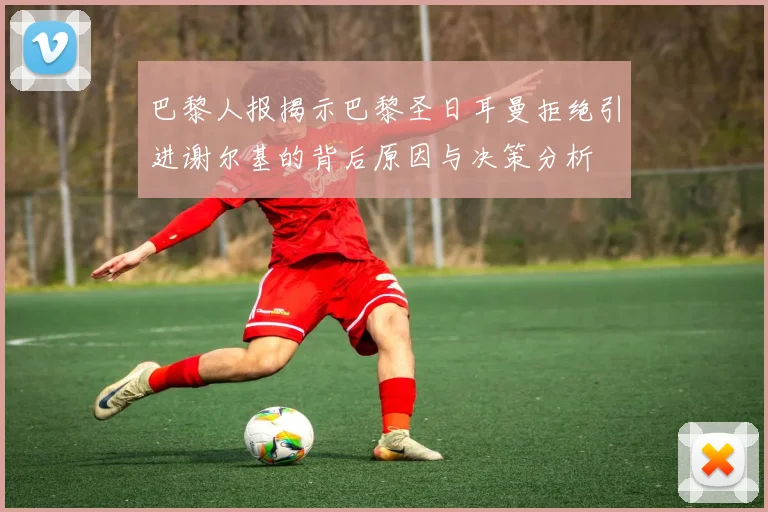 巴黎人报揭示巴黎圣日耳曼拒绝引进谢尔基的背后原因与决策分析