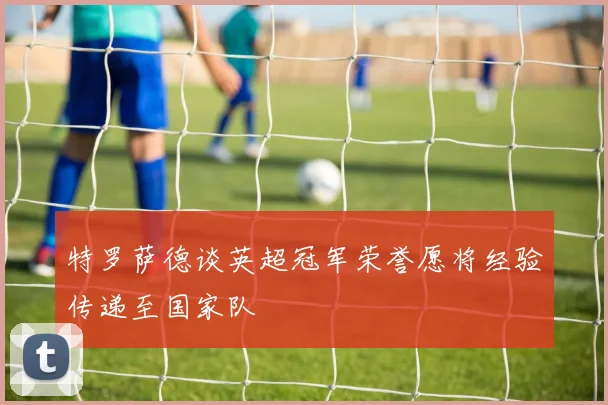 特罗萨德谈英超冠军荣誉愿将经验传递至国家队