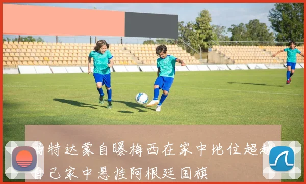 马特达蒙自曝梅西在家中地位超越自己家中悬挂阿根廷国旗